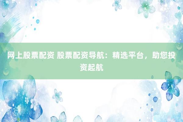 网上股票配资 股票配资导航:精选平台,助您投资起航