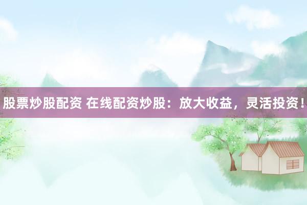 股票炒股配资 在线配资炒股：放大收益，灵活投资！