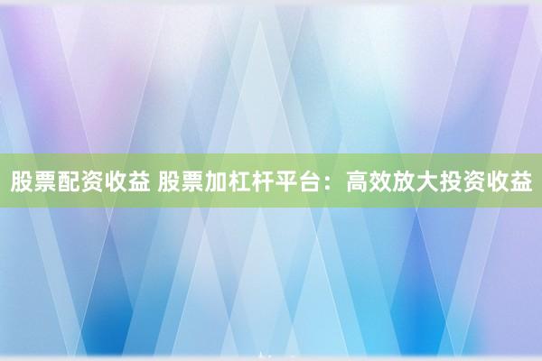 股票配资收益 股票加杠杆平台：高效放大投资收益