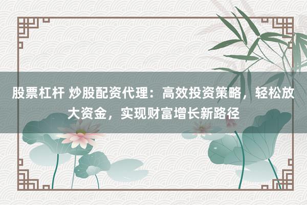 股票杠杆 炒股配资代理:高效投资策略,轻松放大资金,实现财富增长新路径