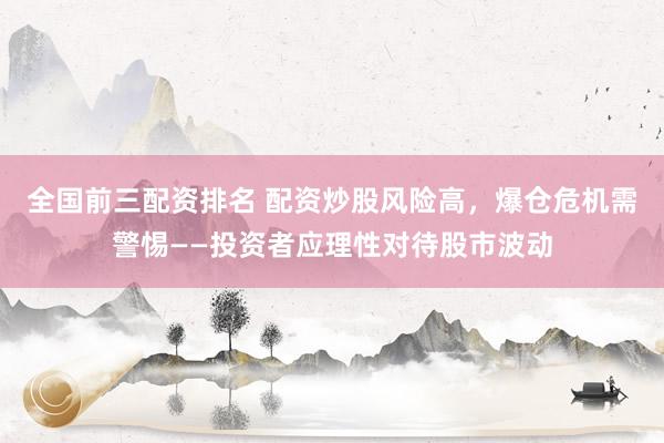 全国前三配资排名 配资炒股风险高,爆仓危机需警惕——投资者应理性对待股市波动