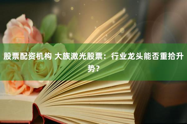 股票配资机构 大族激光股票：行业龙头能否重拾升势？