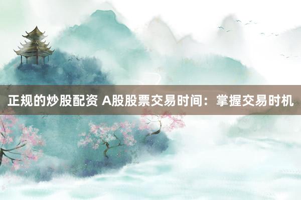 正规的炒股配资 A股股票交易时间：掌握交易时机