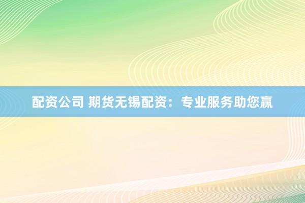 配资公司 期货无锡配资：专业服务助您赢