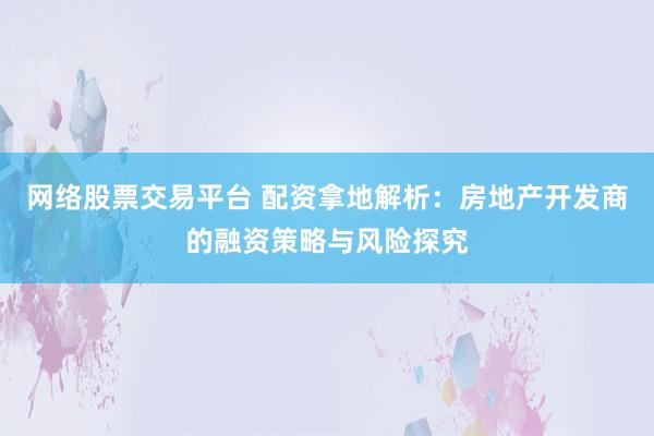 网络股票交易平台 配资拿地解析：房地产开发商的融资策略与风险探究