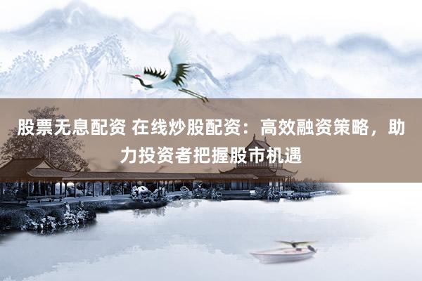 股票无息配资 在线炒股配资：高效融资策略，助力投资者把握股市机遇