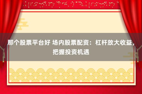 那个股票平台好 场内股票配资：杠杆放大收益，把握投资机遇