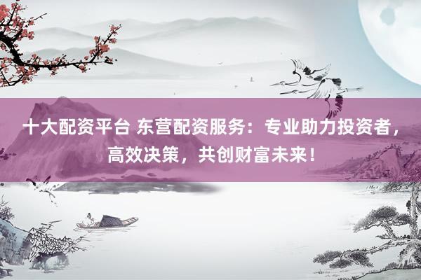 十大配资平台 东营配资服务：专业助力投资者，高效决策，共创财富未来！