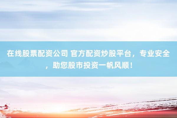 在线股票配资公司 官方配资炒股平台，专业安全，助您股市投资一帆风顺！