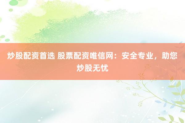 炒股配资首选 股票配资唯信网：安全专业，助您炒股无忧