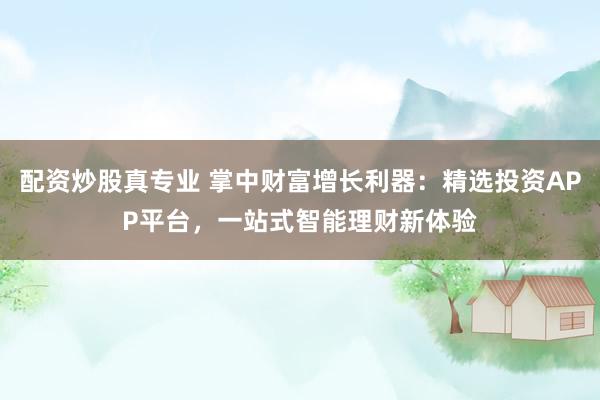 配资炒股真专业 掌中财富增长利器：精选投资APP平台，一站式智能理财新体验