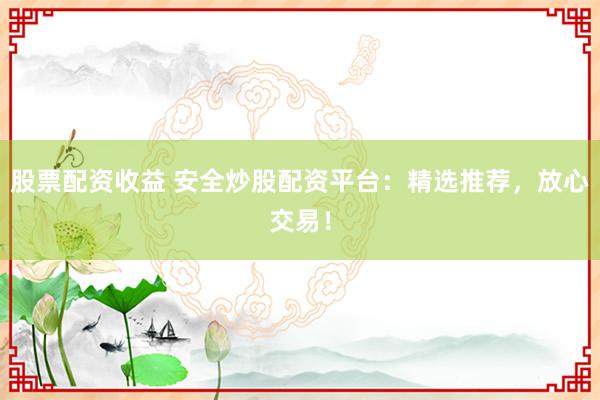 股票配资收益 安全炒股配资平台：精选推荐，放心交易！