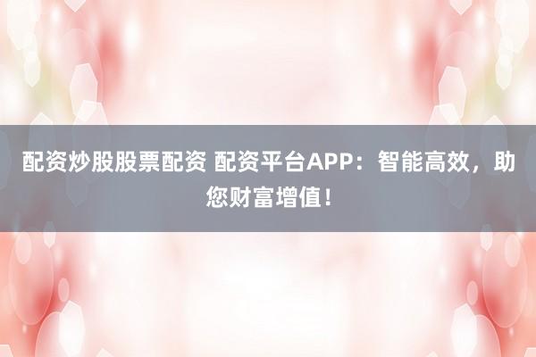 配资炒股股票配资 配资平台APP：智能高效，助您财富增值！