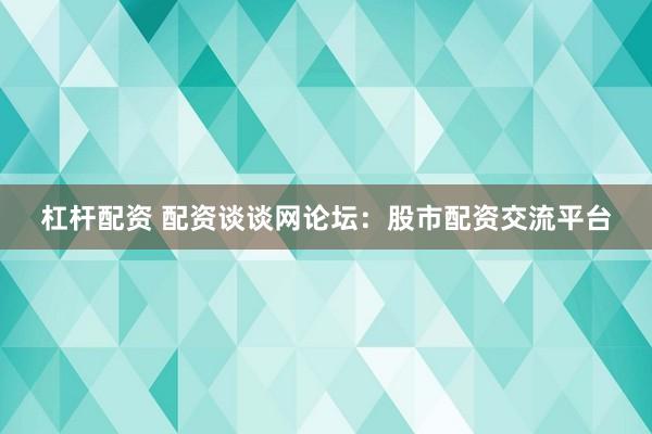 杠杆配资 配资谈谈网论坛：股市配资交流平台