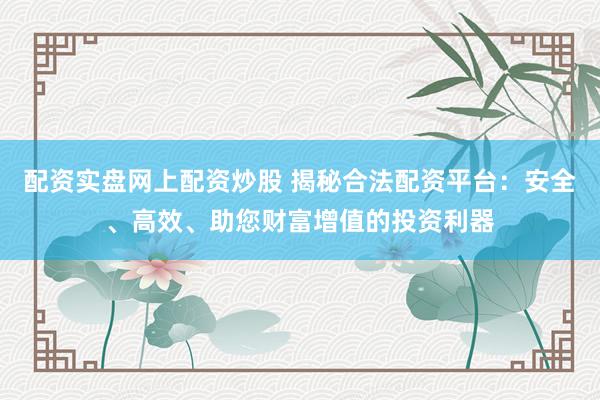 配资实盘网上配资炒股 揭秘合法配资平台：安全、高效、助您财富增值的投资利器