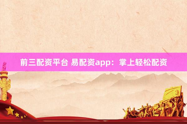前三配资平台 易配资app：掌上轻松配资