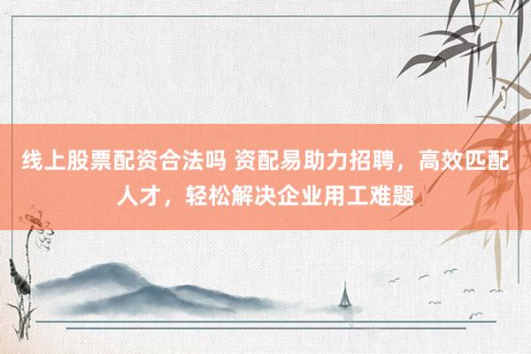 线上股票配资合法吗 资配易助力招聘，高效匹配人才，轻松解决企业用工难题