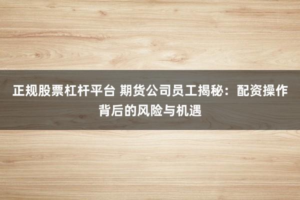 正规股票杠杆平台 期货公司员工揭秘：配资操作背后的风险与机遇
