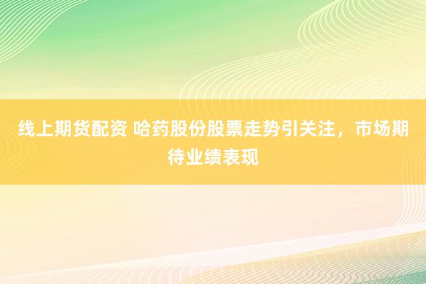 线上期货配资 哈药股份股票走势引关注，市场期待业绩表现