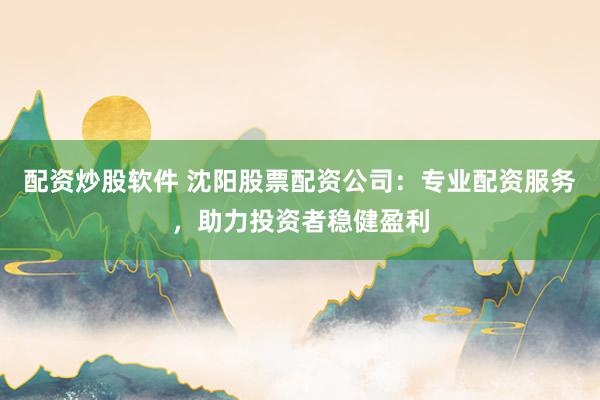 配资炒股软件 沈阳股票配资公司：专业配资服务，助力投资者稳健盈利