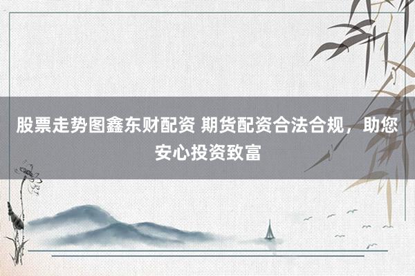 股票走势图鑫东财配资 期货配资合法合规，助您安心投资致富