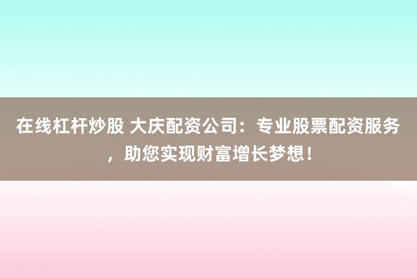 在线杠杆炒股 大庆配资公司：专业股票配资服务，助您实现财富增长梦想！