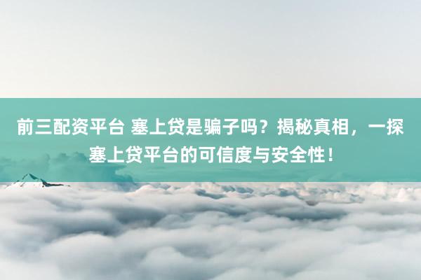 前三配资平台 塞上贷是骗子吗？揭秘真相，一探塞上贷平台的可信度与安全性！