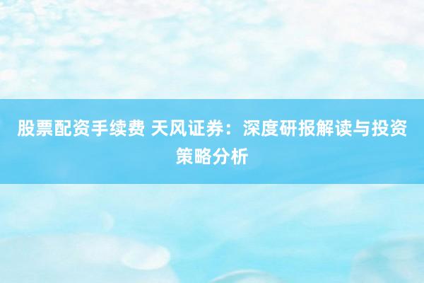 股票配资手续费 天风证券：深度研报解读与投资策略分析