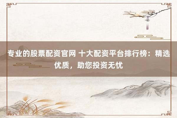 专业的股票配资官网 十大配资平台排行榜：精选优质，助您投资无忧