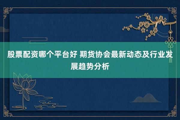 股票配资哪个平台好 期货协会最新动态及行业发展趋势分析