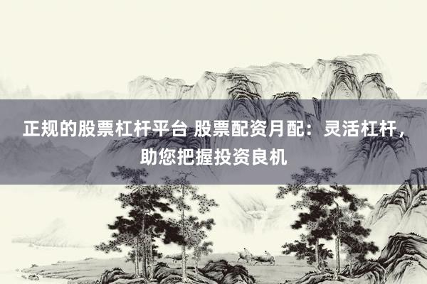 正规的股票杠杆平台 股票配资月配：灵活杠杆，助您把握投资良机