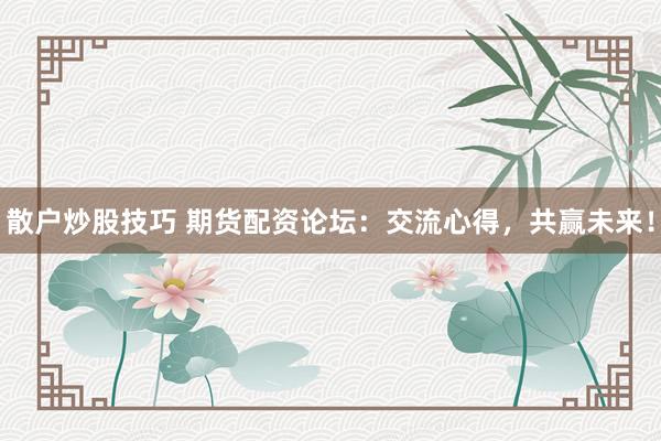 散户炒股技巧 期货配资论坛：交流心得，共赢未来！