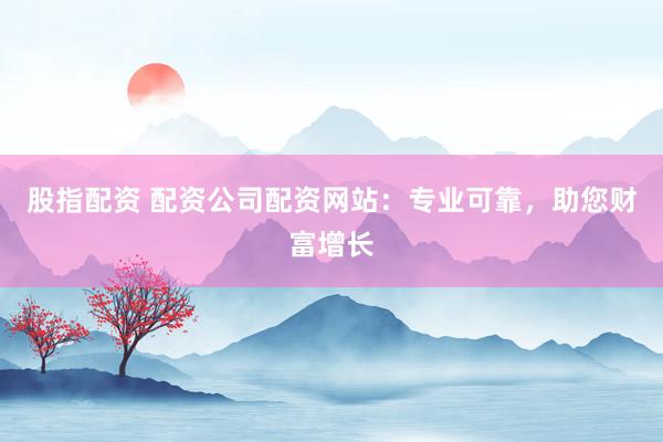 股指配资 配资公司配资网站：专业可靠，助您财富增长