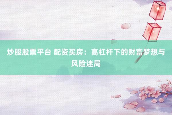 炒股股票平台 配资买房：高杠杆下的财富梦想与风险迷局