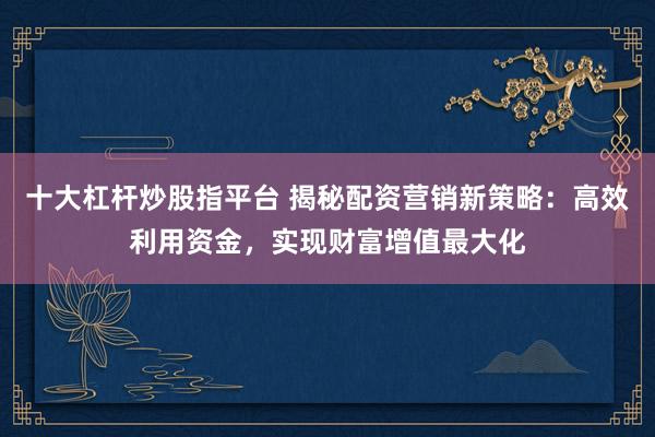 十大杠杆炒股指平台 揭秘配资营销新策略:高效利用资金,实现财富增值最大化