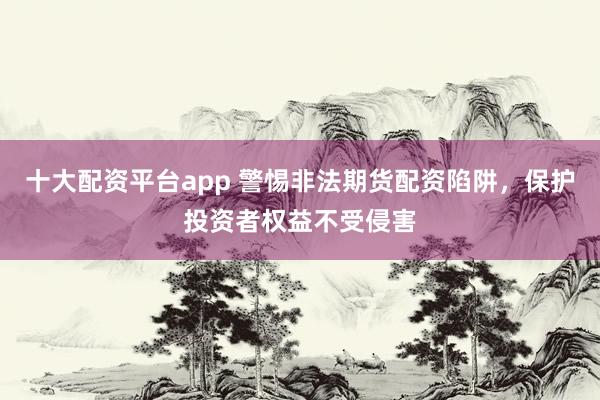 十大配资平台app 警惕非法期货配资陷阱，保护投资者权益不受侵害