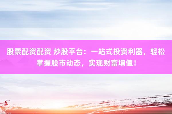 股票配资配资 炒股平台：一站式投资利器，轻松掌握股市动态，实现财富增值！