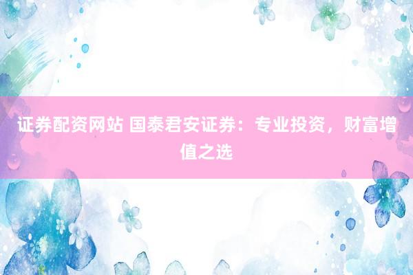 证券配资网站 国泰君安证券：专业投资，财富增值之选