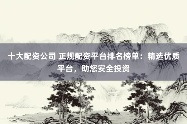 十大配资公司 正规配资平台排名榜单：精选优质平台，助您安全投资