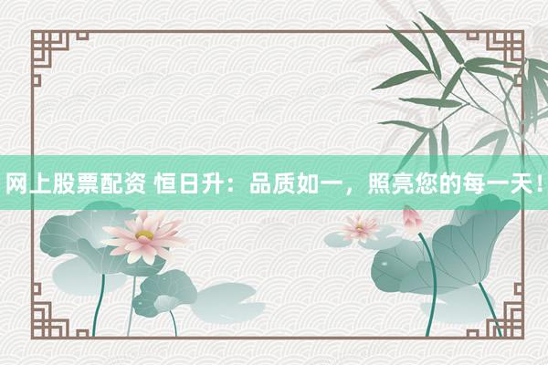 网上股票配资 恒日升：品质如一，照亮您的每一天！