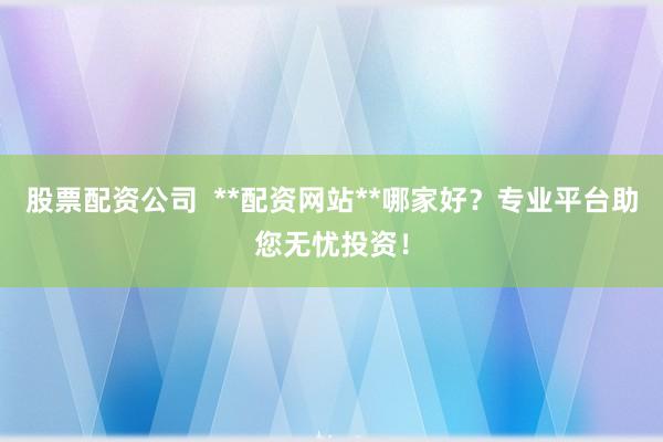 股票配资公司  **配资网站**哪家好？专业平台助您无忧投资！