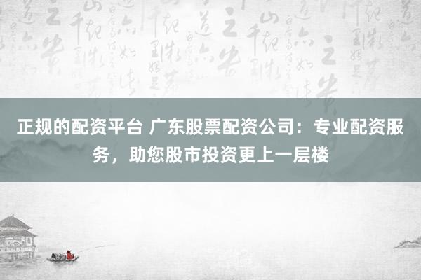 正规的配资平台 广东股票配资公司：专业配资服务，助您股市投资更上一层楼