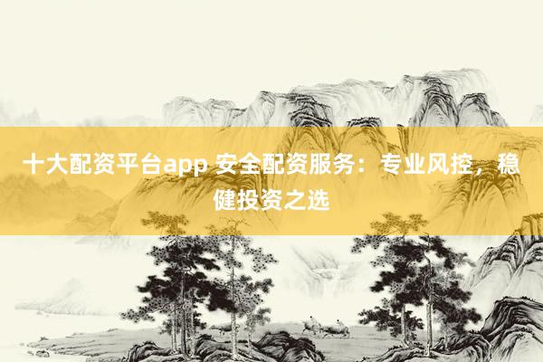 十大配资平台app 安全配资服务：专业风控，稳健投资之选