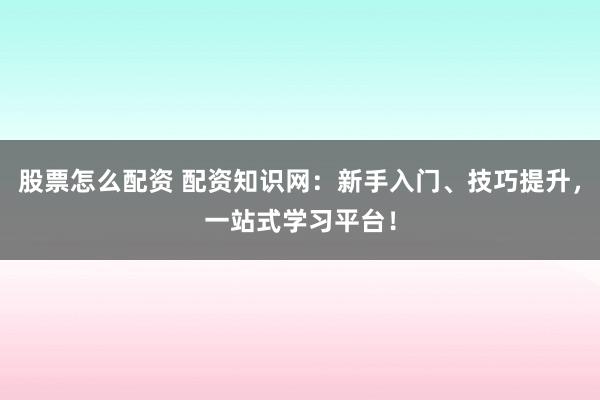 股票怎么配资 配资知识网：新手入门、技巧提升，一站式学习平台！