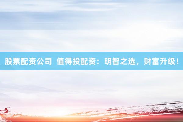 股票配资公司 值得投配资:明智之选,财富升级!