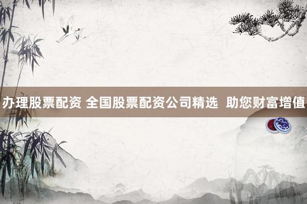 办理股票配资 全国股票配资公司精选 助您财富增值