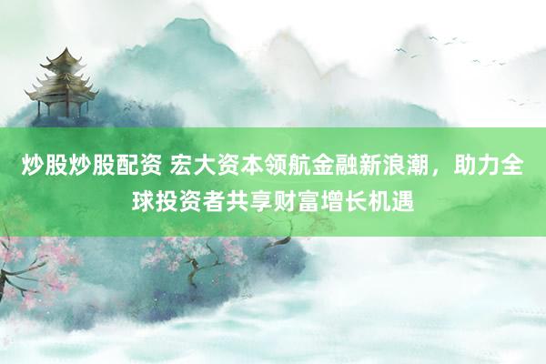 炒股炒股配资 宏大资本领航金融新浪潮，助力全球投资者共享财富增长机遇