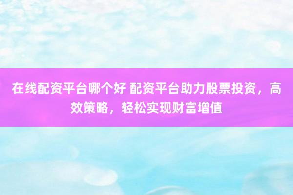 在线配资平台哪个好 配资平台助力股票投资，高效策略，轻松实现财富增值