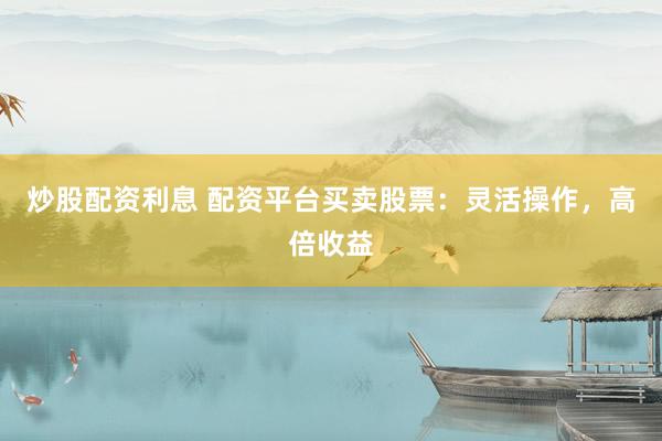 炒股配资利息 配资平台买卖股票：灵活操作，高倍收益