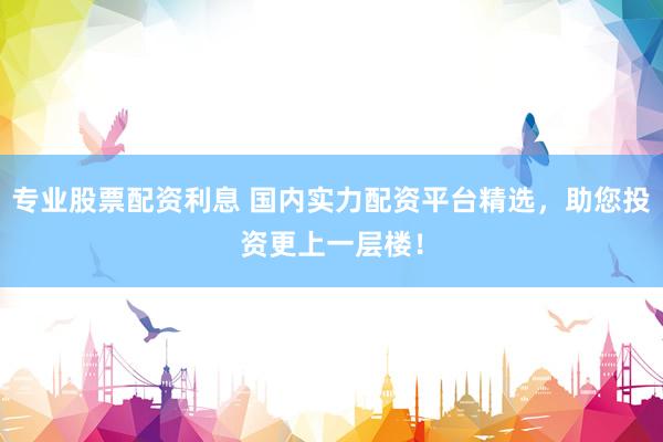 专业股票配资利息 国内实力配资平台精选，助您投资更上一层楼！